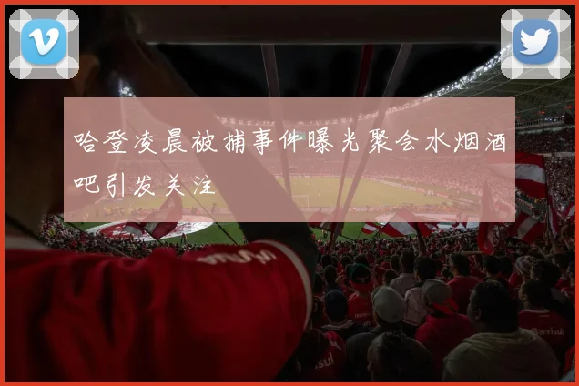 哈登凌晨被捕事件曝光聚会水烟酒吧引发关注