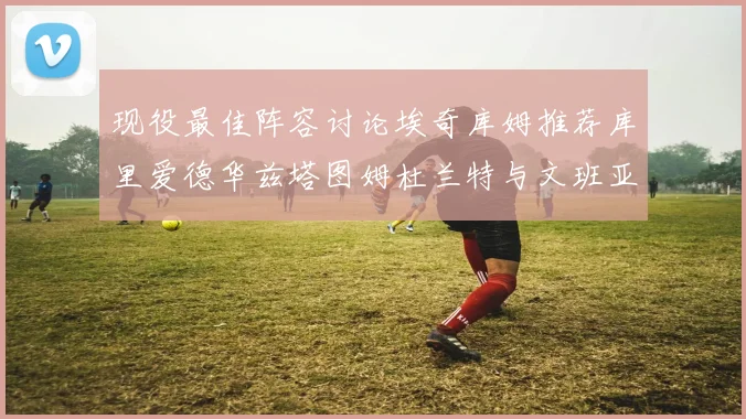 现役最佳阵容讨论埃奇库姆推荐库里爱德华兹塔图姆杜兰特与文班亚马