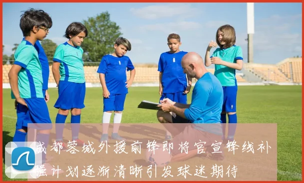 成都蓉城外援前锋即将官宣锋线补强计划逐渐清晰引发球迷期待