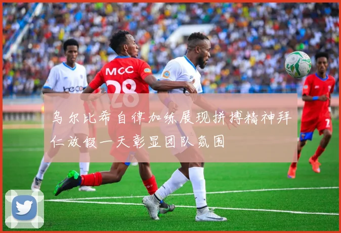 乌尔比希自律加练展现拼搏精神拜仁放假一天彰显团队氛围
