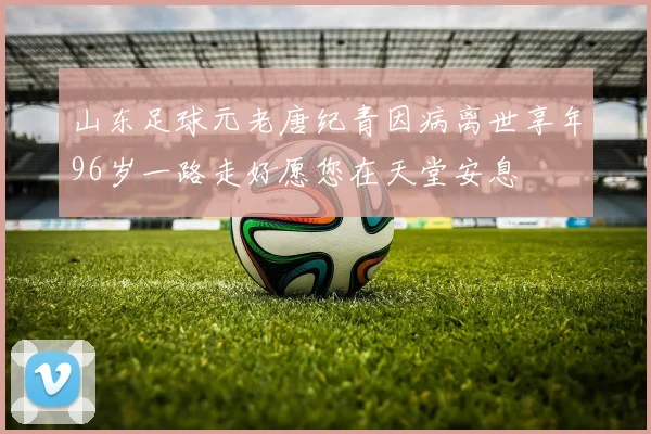 山东足球元老唐纪青因病离世享年96岁一路走好愿您在天堂安息