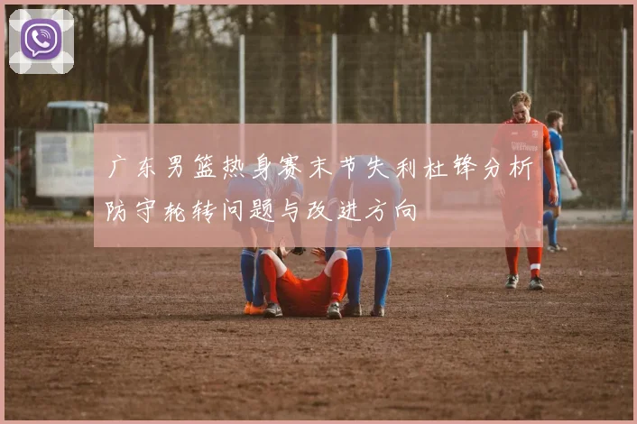 广东男篮热身赛末节失利杜锋分析防守轮转问题与改进方向
